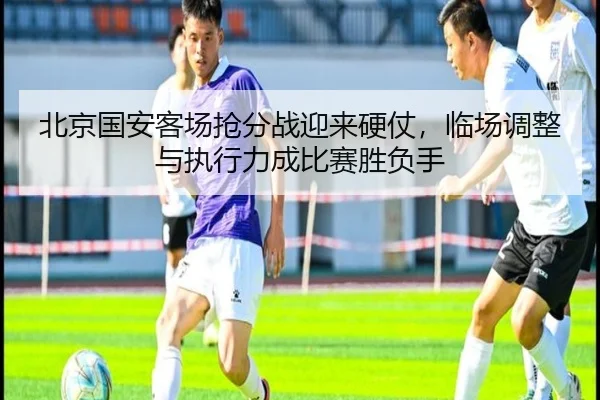 北京国安客场抢分战迎来硬仗，临场调整与执行力成比赛胜负手